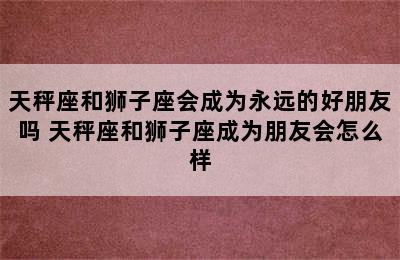 天秤座和狮子座会成为永远的好朋友吗 天秤座和狮子座成为朋友会怎么样